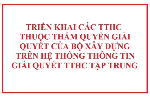 Triển khai các TTHC thuộc thẩm quyền giải quyết của Bộ Xây dựng trên Hệ thống thông tin giải quyết TTHC tập trung